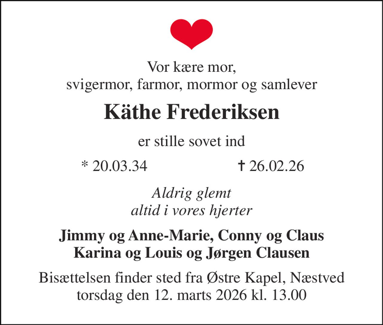 Vor kære mor, svigermor, farmor, mormor og samlever 
Käthe Frederiksen 
er stille sovet ind 
* 20.03.34 
✝ 26.02.26 
Aldrig glemt altid i vores hjerter 
Jimmy og Anne-Marie, Conny og Claus Karina og Louis og Jørgen Clausen 
Bisættelsen finder sted fra Østre Kapel, Næstved torsdag den 12. marts 2026 kl. 13.00