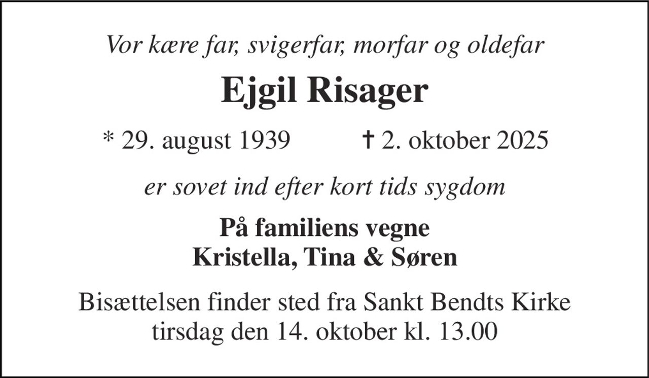 Vor kære far, svigerfar, morfar og oldefar 
Ejgil Risager 
* 29. august 1939 
✝ 2. oktober 2025 
er sovet ind efter kort tids sygdom 
På familiens vegne Kristella, Tina & Søren 
Bisættelsen​ finder sted fra Sankt Bendts Kirke​ tirsdag den 14. oktober​ kl. 13.00