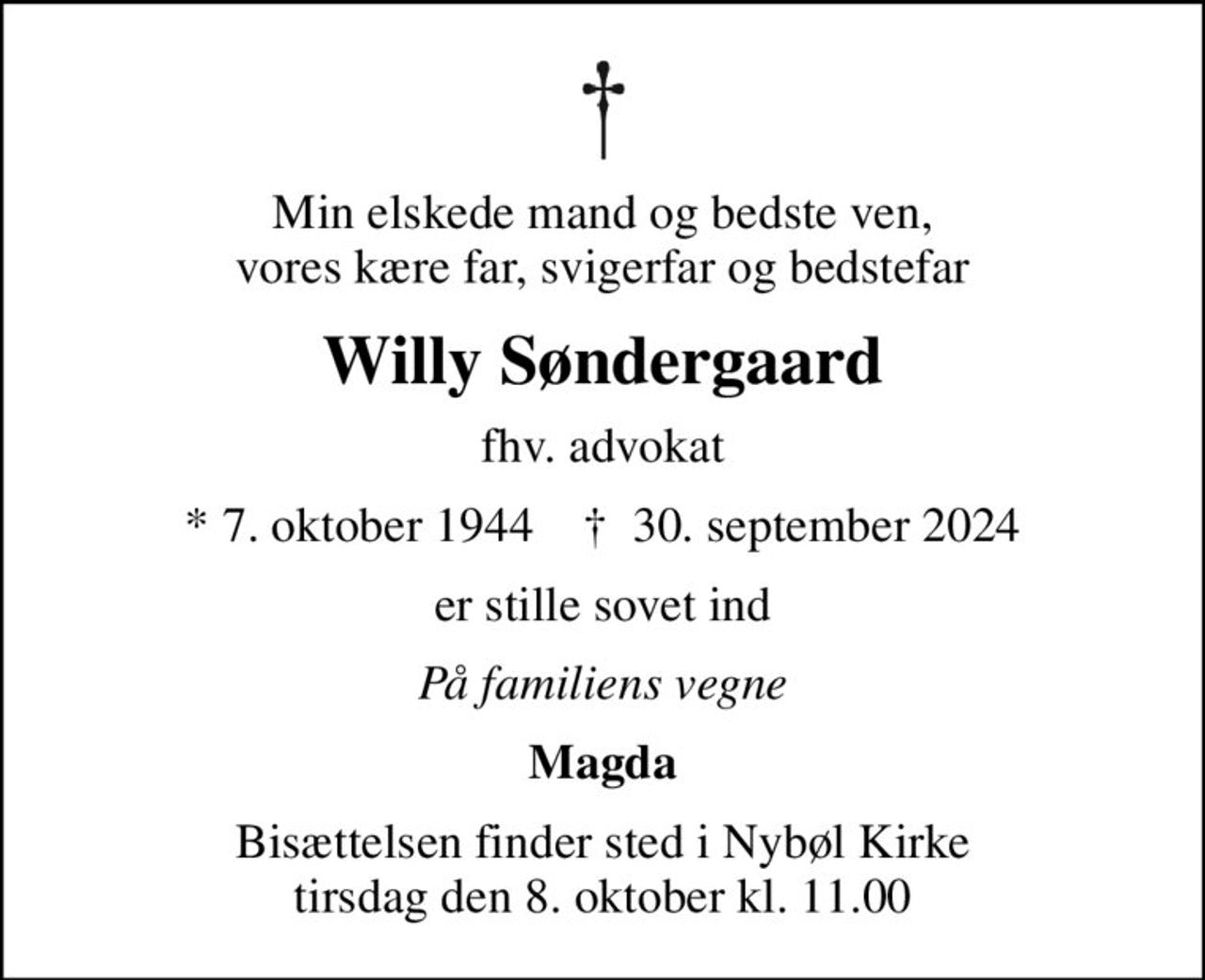Min elskede mand og bedste ven, vores kære far, svigerfar og bedstefar
Willy Søndergaard
fhv. advokat
* 7. oktober 1944    ✝ 30. september 2024
er stille sovet ind
På familiens vegne
Magda
Bisættelsen finder sted i Nybøl Kirke  tirsdag den 8. oktober kl. 11.00