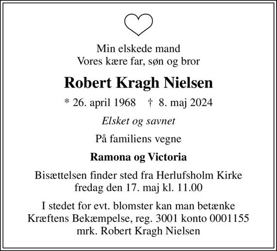 Min elskede mand Vores kære far, søn og bror
Robert Kragh Nielsen
* 26. april 1968    &#x271d; 8. maj 2024
Elsket og savnet
På familiens vegne
Ramona og Victoria
Bisættelsen finder sted fra Herlufsholm Kirke  fredag den 17. maj kl. 11.00 
I stedet for evt. blomster kan man betænke
					Kræftens Bekæmpelse reg.3001konto0001155mrk. Robert
					Kragh Nielsen