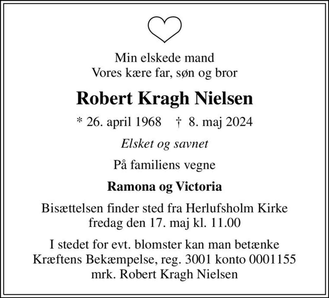Min elskede mand Vores kære far, søn og bror
Robert Kragh Nielsen
* 26. april 1968    ✝ 8. maj 2024
Elsket og savnet
På familiens vegne
Ramona og Victoria
Bisættelsen finder sted fra Herlufsholm Kirke  fredag den 17. maj kl. 11.00 
I stedet for evt. blomster kan man betænke
					Kræftens Bekæmpelse reg.3001konto0001155mrk. Robert
					Kragh Nielsen