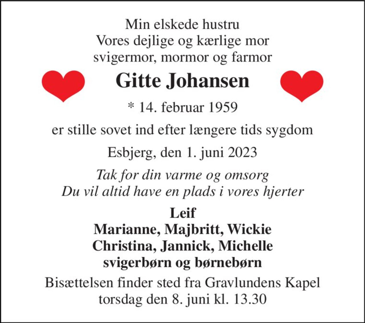 Min elskede hustru Vores dejlige og kærlige mor svigermor, mormor og farmor 
Gitte Johansen 
* 14. februar 1959 
er stille sovet ind efter længere tids sygdom 
Esbjerg, den 1. juni 2023 
Tak for din varme og omsorg Du vil altid have en plads i vores hjerter 
Leif Marianne, Majbritt, Wickie Christina, Jannick, Michelle svigerbørn og børnebørn 
Bisættelsen finder sted fra Gravlundens Kapel torsdag den 8. juni kl. 13.30