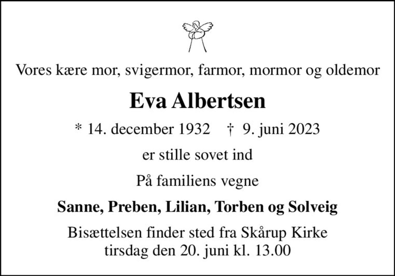 Vores kære mor, svigermor, farmor, mormor og oldemor
Eva Albertsen
* 14. december 1932    ✝ 9. juni 2023
er stille sovet ind
På familiens vegne
Sanne, Preben, Lilian, Torben og Solveig
Bisættelsen finder sted fra Skårup Kirke  tirsdag den 20. juni kl. 13.00