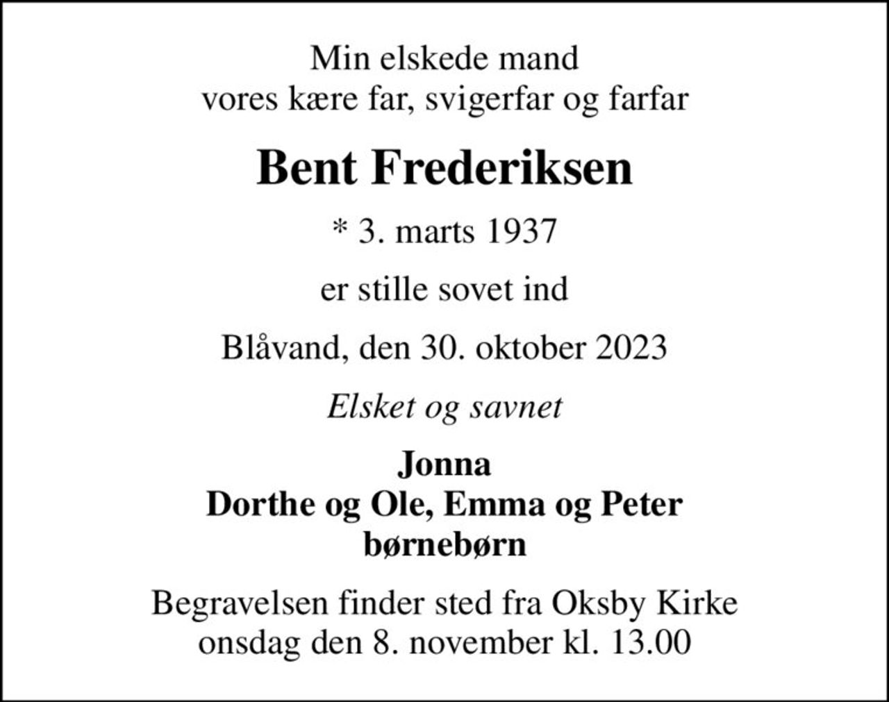 Min elskede mand vores kære far, svigerfar og farfar
Bent Frederiksen
* 3. marts 1937
er stille sovet ind
Blåvand, den 30. oktober 2023
Elsket og savnet
Jonna Dorthe og Ole, Emma og Peter børnebørn
Begravelsen finder sted fra Oksby Kirke  onsdag den 8. november kl. 13.00