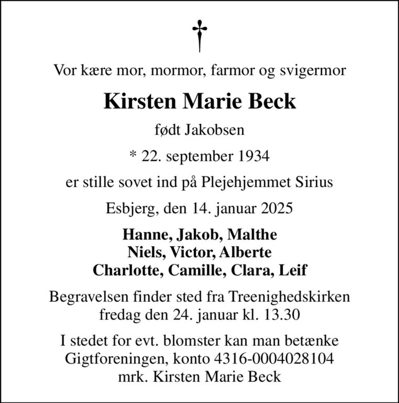 Vor kære mor, mormor, farmor og svigermor
Kirsten Marie Beck
født Jakobsen
* 22. september 1934
er stille sovet ind på Plejehjemmet Sirius
Esbjerg, den 14. januar 2025
Hanne, Jakob, Malthe Niels, Victor, Alberte Charlotte, Camille, Clara, Leif
Begravelsen finder sted fra Treenighedskirken  fredag den 24. januar kl. 13.30 
I stedet for evt. blomster kan man betænke
					Gigtforeningen konto4316-0004028104mrk. Kirsten
					Marie Beck