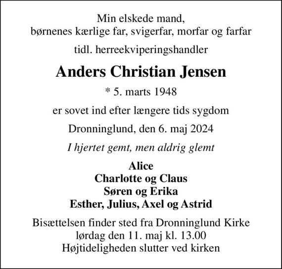 Min elskede mand, børnenes kærlige far, svigerfar, morfar og farfar
tidl. herreekviperingshandler
Anders Christian Jensen
* 5. marts 1948
er sovet ind efter længere tids sygdom
Dronninglund, den 6. maj 2024
I hjertet gemt, men aldrig glemt
Alice Charlotte og Claus Søren og Erika Esther, Julius, Axel og Astrid
Bisættelsen finder sted fra Dronninglund Kirke  lørdag den 11. maj kl. 13.00  Højtideligheden slutter ved kirken