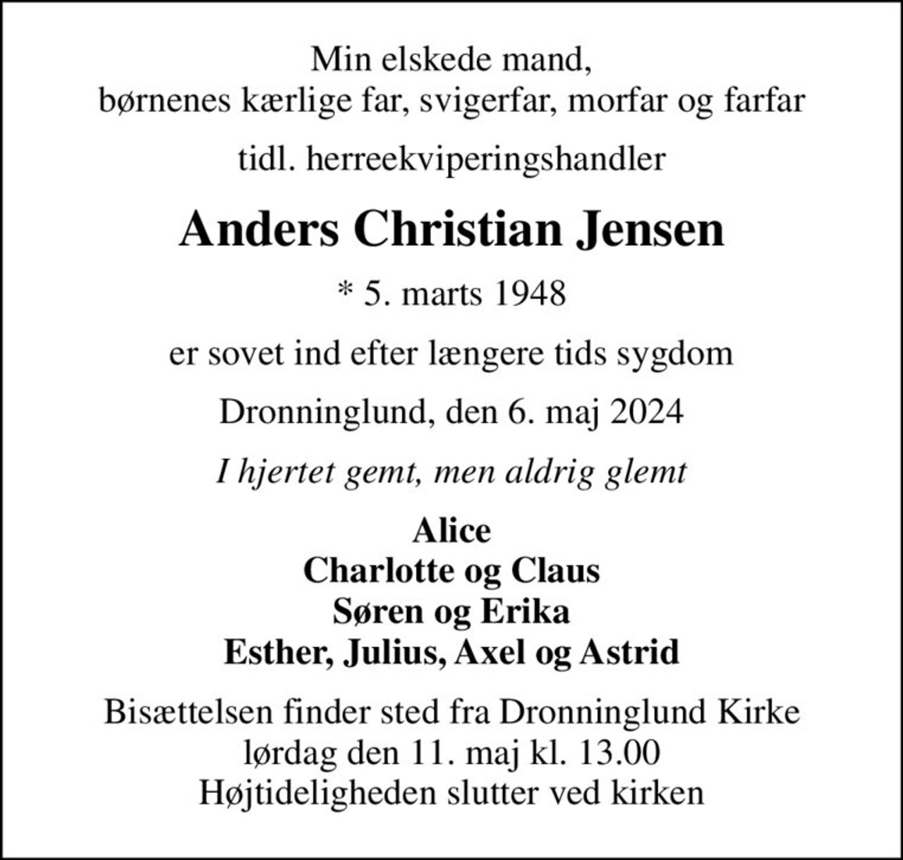 Min elskede mand, børnenes kærlige far, svigerfar, morfar og farfar
tidl. herreekviperingshandler
Anders Christian Jensen
* 5. marts 1948
er sovet ind efter længere tids sygdom
Dronninglund, den 6. maj 2024
I hjertet gemt, men aldrig glemt
Alice Charlotte og Claus Søren og Erika Esther, Julius, Axel og Astrid
Bisættelsen finder sted fra Dronninglund Kirke  lørdag den 11. maj kl. 13.00  Højtideligheden slutter ved kirken