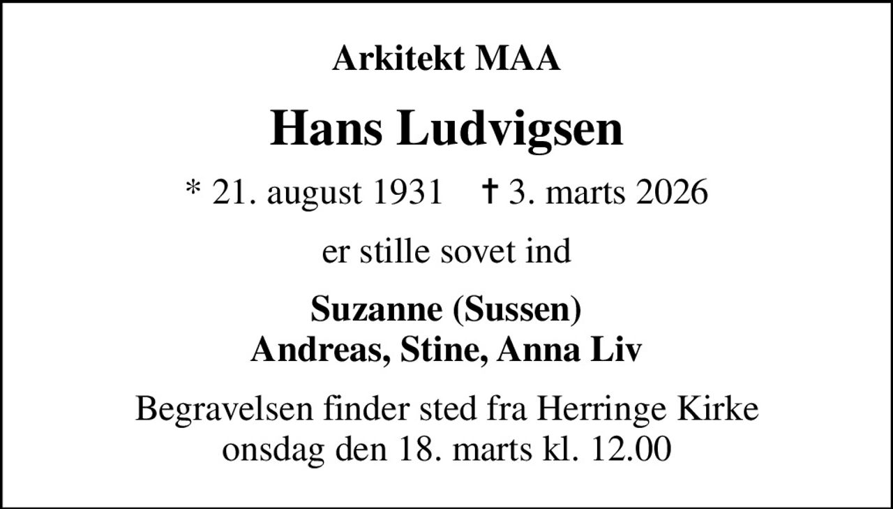 Arkitekt MAA
Hans Ludvigsen
* 21. august 1931    ✝ 3. marts 2026
er stille sovet ind
Suzanne (Sussen) Andreas, Stine, Anna Liv
Begravelsen finder sted fra Herringe Kirke  onsdag den 18. marts kl. 12.00