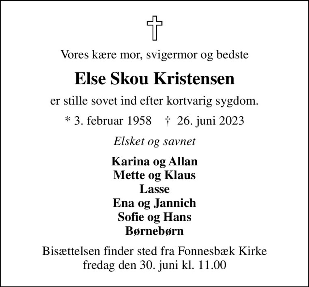 Vores kære mor, svigermor og bedste
Else Skou Kristensen
er stille sovet ind efter kortvarig sygdom.
* 3. februar 1958    ✝ 26. juni 2023
Elsket og savnet
Karina og Allan Mette og Klaus Lasse Ena og Jannich Sofie og Hans Børnebørn
Bisættelsen finder sted fra Fonnesbæk Kirke  fredag den 30. juni kl. 11.00