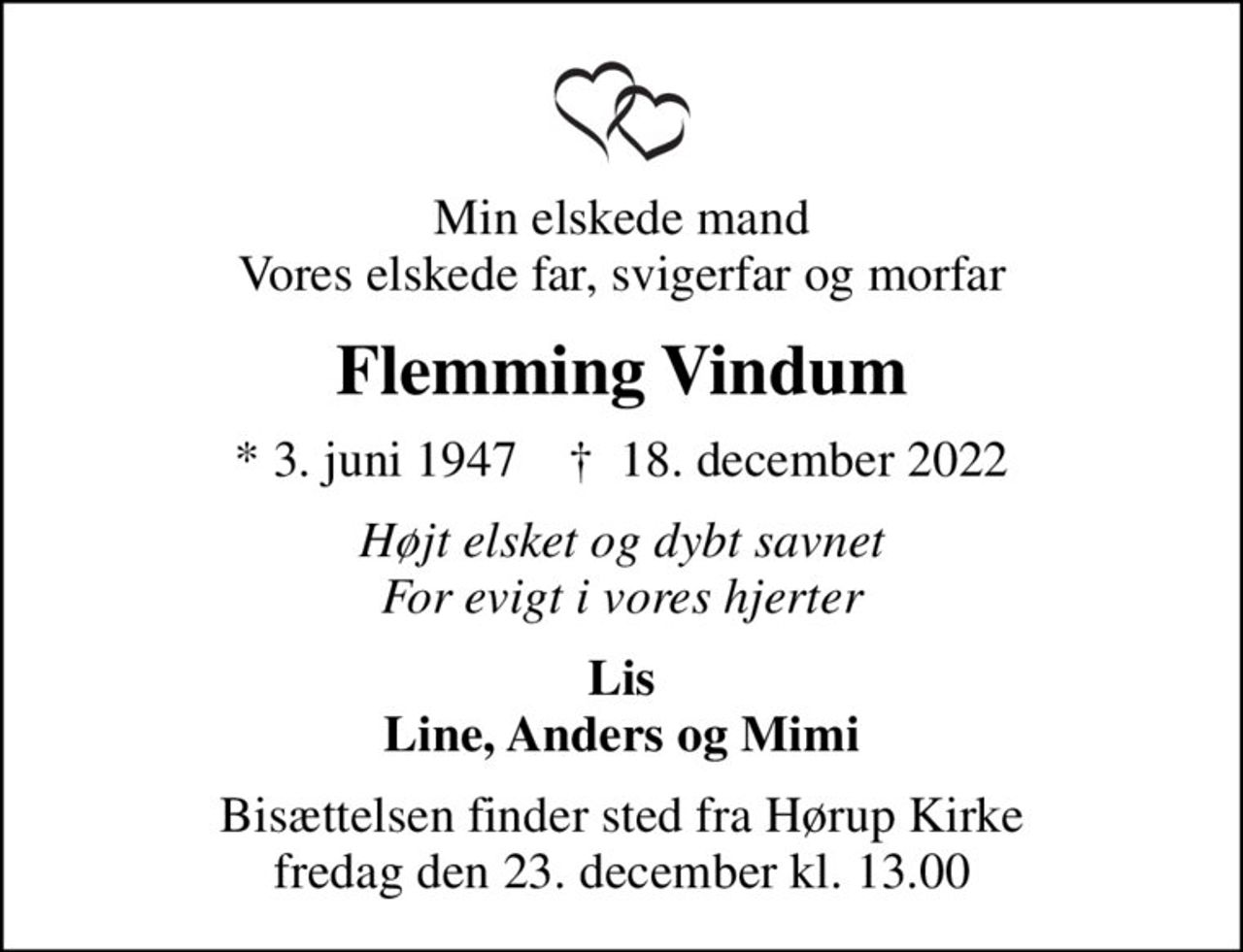Min elskede mand Vores elskede far, svigerfar og morfar
Flemming Vindum
* 3. juni 1947    ✝ 18. december 2022
Højt elsket og dybt savnet For evigt i vores hjerter
Lis Line, Anders og Mimi
Bisættelsen finder sted fra Hørup Kirke  fredag den 23. december kl. 13.00
