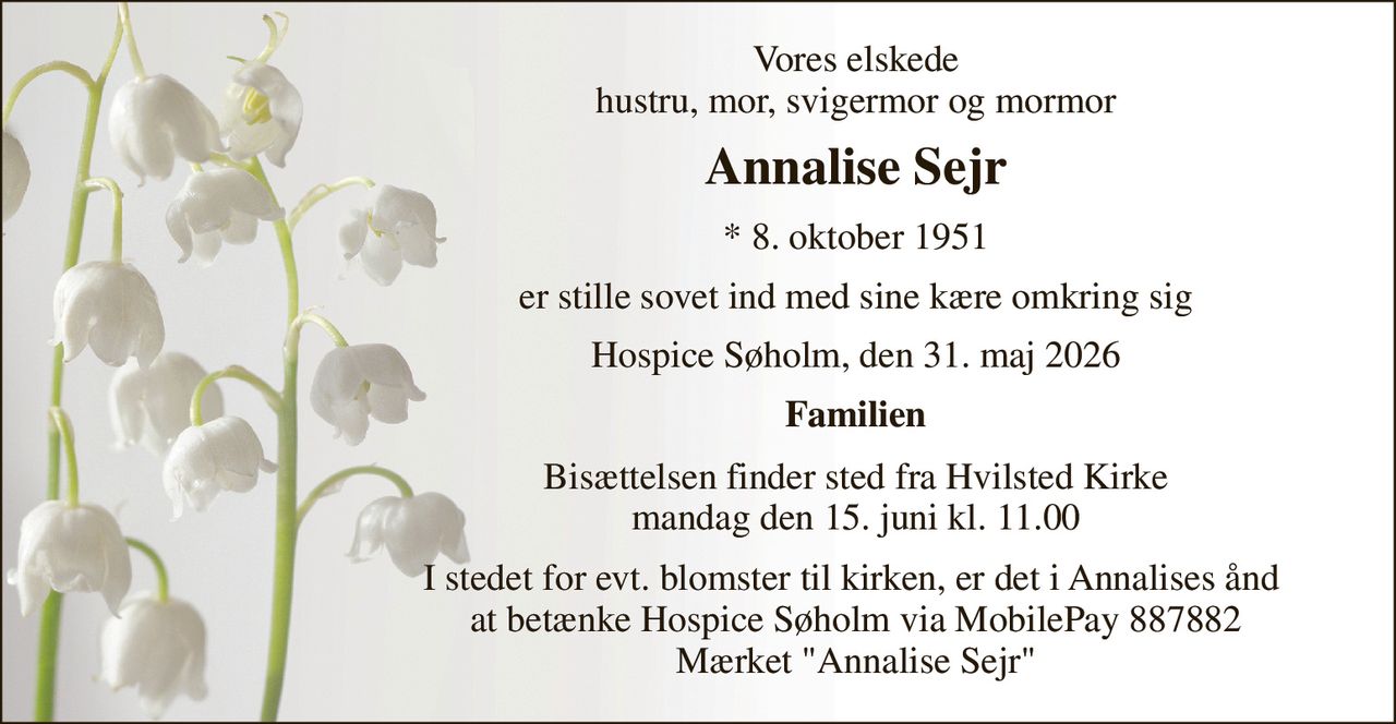 Vores elskede hustru, mor, svigermor og mormor 
Annalise Sejr 
*​ 8. oktober 1951 
er stille sovet ind med sine kære omkring sig 
Hospice Søholm, den 31. maj 2026 
Familien 
Bisættelsen​ finder sted fra Hvilsted Kirke​ mandag den 15. juni​ kl. 11.00 
I stedet for evt. blomster til kirken, er det i Annalises ånd  at betænke Hospice Søholm via MobilePay 887882 Mærket "Annalise Sejr"