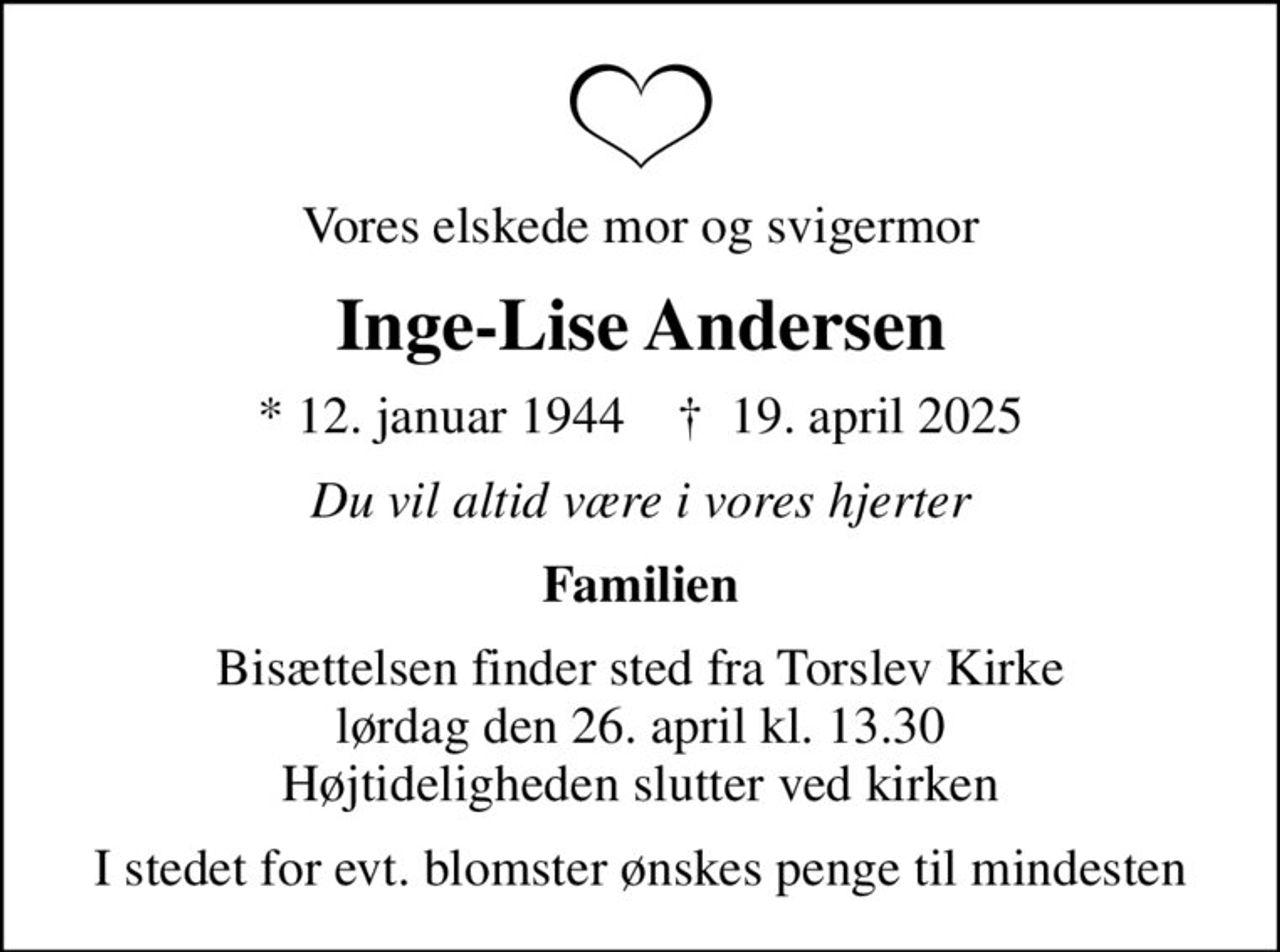 Vores elskede mor og svigermor
Inge-Lise Andersen
* 12. januar 1944    ✝ 19. april 2025
Du vil altid være i vores hjerter
Familien
Bisættelsen finder sted fra Torslev Kirke  lørdag den 26. april kl. 13.30  Højtideligheden slutter ved kirken
I stedet for evt. blomster ønskes penge til mindesten