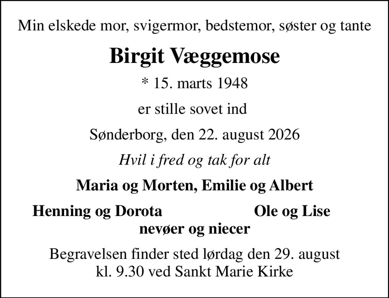 Min elskede mor, svigermor, bedstemor, søster og tante
Birgit Væggemose
* 15. marts 1948
er stille sovet ind 
Sønderborg, den 22. august 2026
Hvil i fred og tak for alt
Maria og Morten, Emilie og Albert
Henning og Dorota
Ole og Lise
Begravelsen finder sted lørdag den 29. august kl. 9.30 ved Sankt Marie Kirke