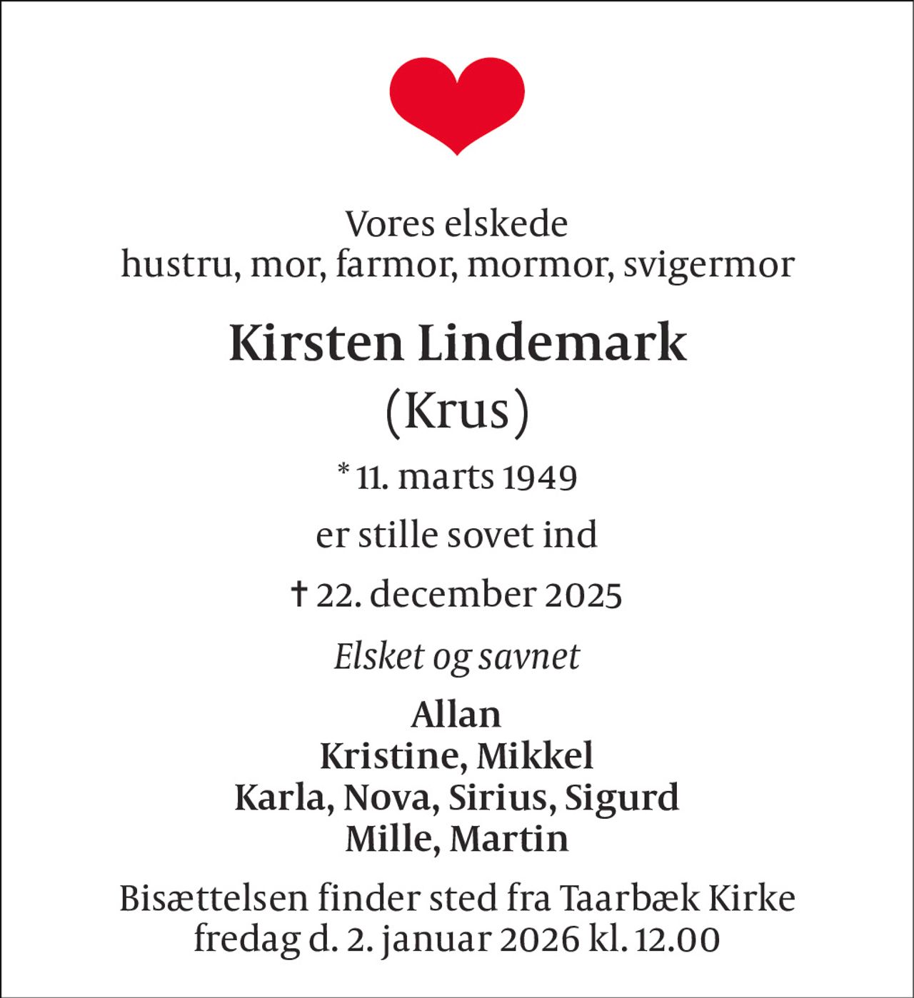 Vores elskede hustru, mor, farmor, mormor, svigermor 
Kirsten Lindemark (Krus) 
*​ 11. marts 1949 
er stille sovet ind 
✝ 22. december 2025 
Elsket og savnet 
Allan Kristine, Mikkel Karla, Nova, Sirius, Sigurd Mille, Martin 
Bisættelsen finder sted fra Taarbæk Kirke fredag d. 2. januar 2026 kl. 12.00