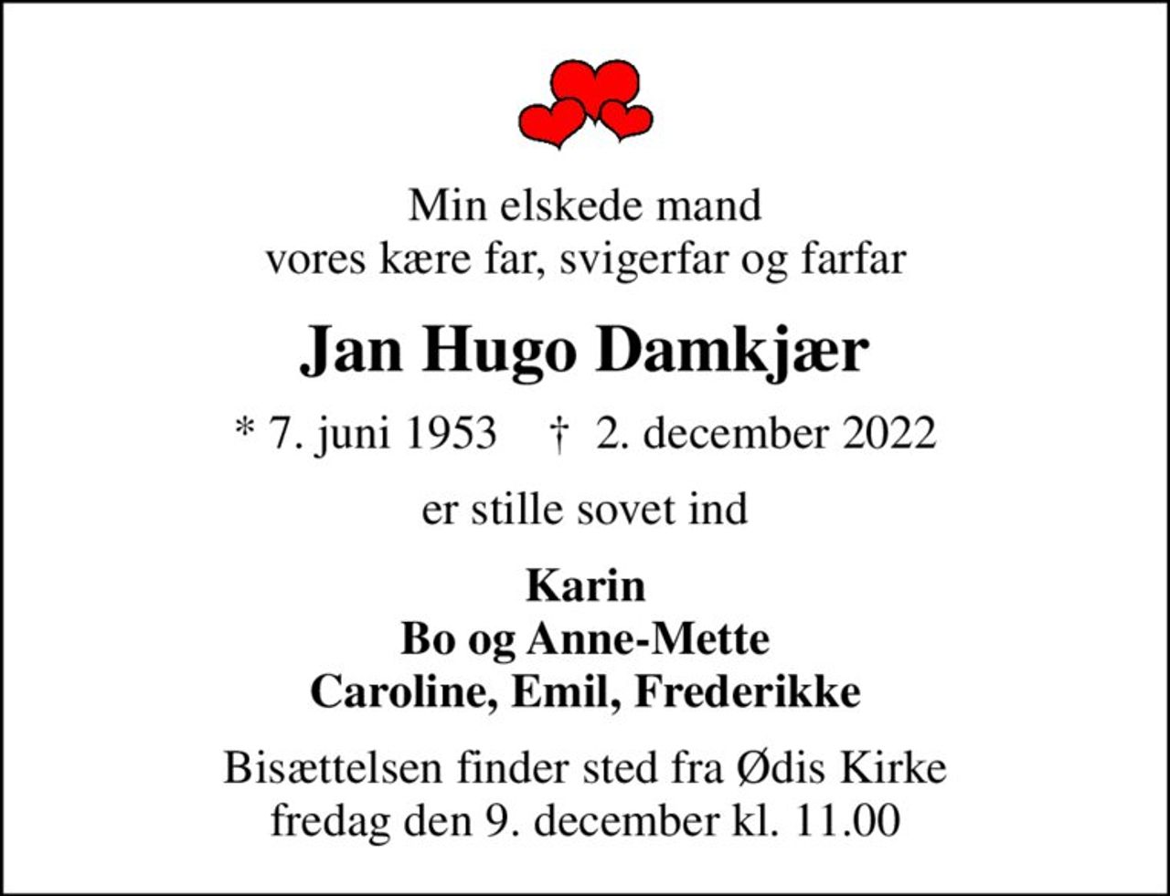 Min elskede mand vores kære far, svigerfar og farfar
Jan Hugo Damkjær
* 7. juni 1953    ✝ 2. december 2022
er stille sovet ind
Karin Bo og Anne-Mette Caroline, Emil, Frederikke
Bisættelsen finder sted fra Ødis Kirke  fredag den 9. december kl. 11.00