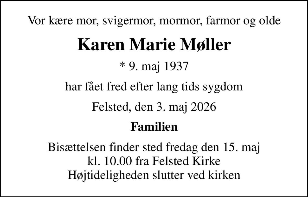 Vor kære mor, svigermor, mormor, farmor og olde
Karen Marie Møller
* 9. maj 1937
har fået fred efter lang tids sygdom
Felsted, den 3. maj 2026
Familien
Bisættelsen finder sted fredag den 15. maj kl. 10.00 fra Felsted Kirke Højtideligheden slutter ved kirken
