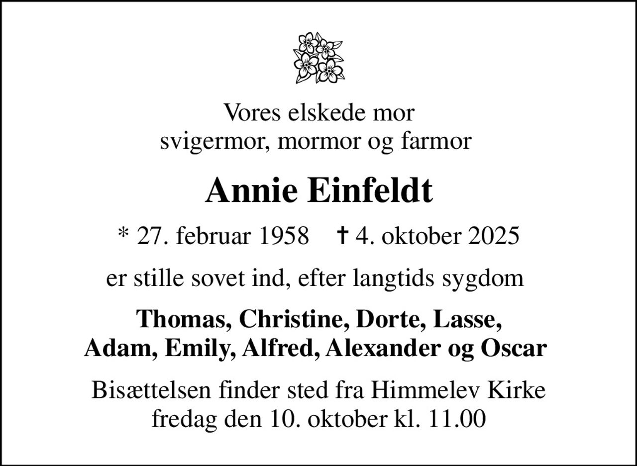 Vores elskede mor svigermor, mormor og farmor 
Annie Einfeldt
* 27. februar 1958    ✝ 4. oktober 2025
er stille sovet ind, efter langtids sygdom 
Thomas, Christine, Dorte, Lasse, Adam, Emily, Alfred, Alexander og Oscar 
Bisættelsen finder sted fra Himmelev Kirke  fredag den 10. oktober kl. 11.00