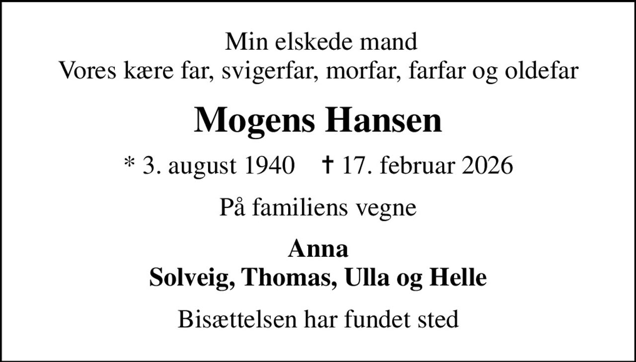 Min elskede mand Vores kære far, svigerfar, morfar, farfar og oldefar
Mogens Hansen
* 3. august 1940    ✝ 17. februar 2026
På familiens vegne
Anna Solveig, Thomas, Ulla og Helle
Bisættelsen har fundet sted