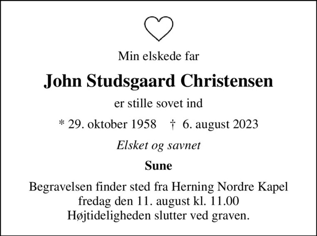 Min elskede far
John Studsgaard Christensen
er stille sovet ind
* 29. oktober 1958    ✝ 6. august 2023
Elsket og savnet
Sune
Begravelsen finder sted fra Herning Nordre Kapel  fredag den 11. august kl. 11.00  Højtideligheden slutter ved graven.