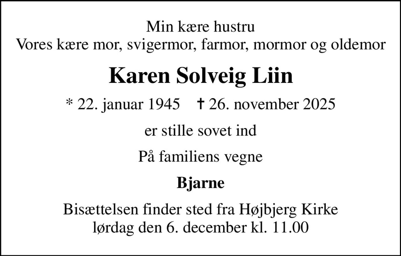 Min kære hustru Vores kære mor, svigermor, farmor, mormor og oldemor
Karen Solveig Liin
* 22. januar 1945    ✝ 26. november 2025
er stille sovet ind
På familiens vegne
Bjarne
Bisættelsen finder sted fra Højbjerg Kirke  lørdag den 6. december kl. 11.00