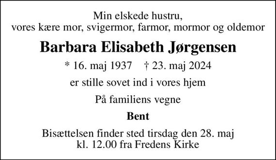 Min elskede hustru, vores kære mor, svigermor, farmor, mormor og oldemor
Barbara Elisabeth Jørgensen
* 16. maj 1937    &#x271d; 23. maj 2024
er stille sovet ind i vores hjem
På familiens vegne
Bent
Bisættelsen finder sted tirsdag den 28. maj kl. 12.00 fra Fredens Kirke