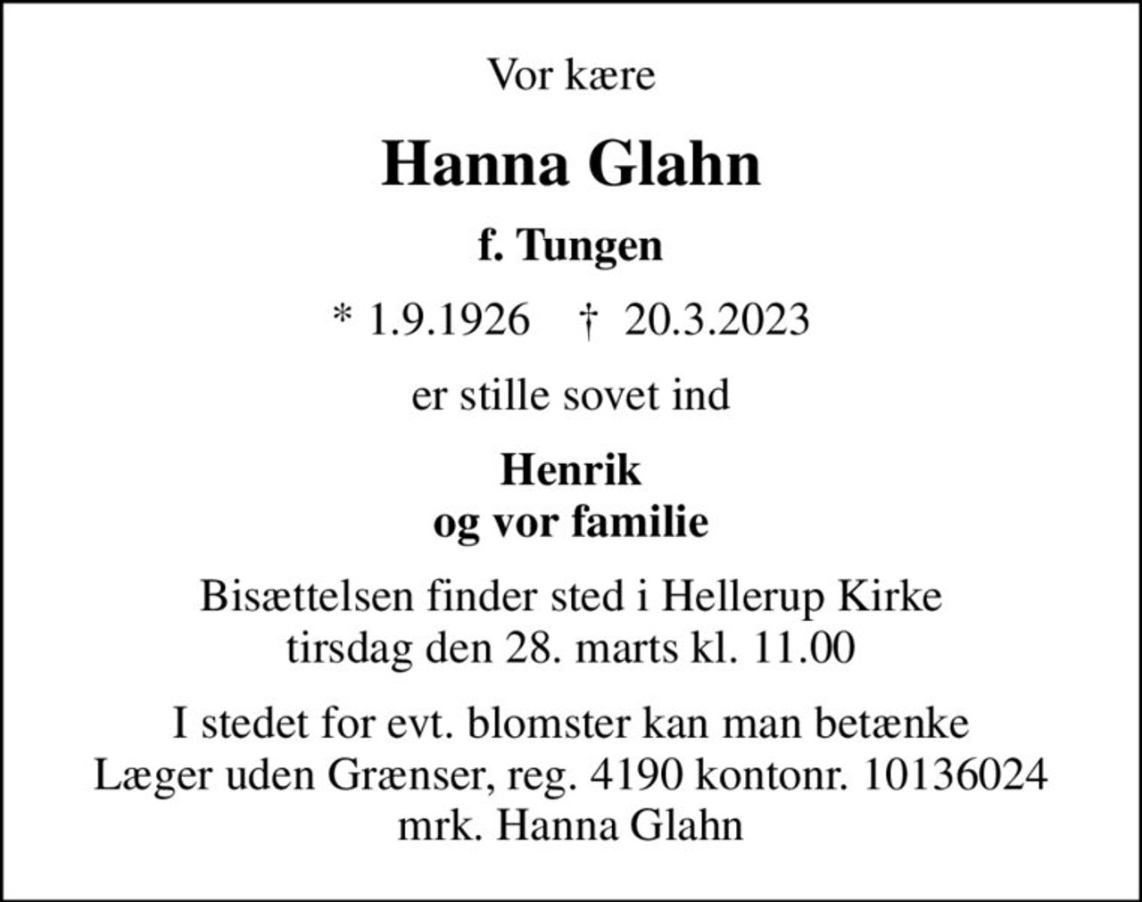 Vor kære
Hanna Glahn
f. Tungen
* 1.9.1926    ✝ 20.3.2023
er stille sovet ind
Henrik og vor familie
Bisættelsen finder sted i Hellerup Kirke  tirsdag den 28. marts kl. 11.00 
I stedet for evt. blomster kan man betænke
					Læger uden Grænser reg.4190kontonr.10136024mrk. Hanna
					Glahn