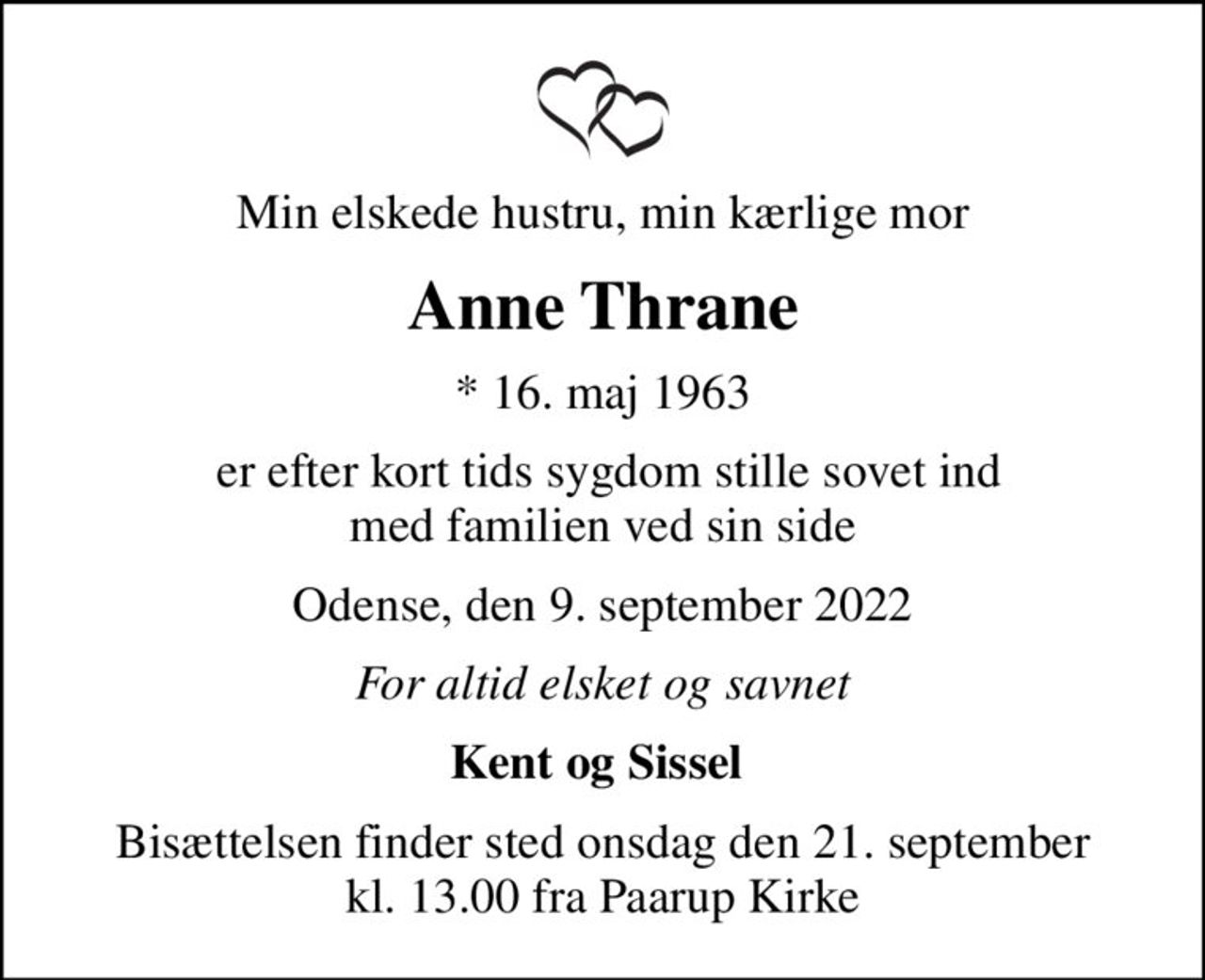 Min elskede hustru, min kærlige mor
Anne Thrane
* 16. maj 1963
 er efter kort tids sygdom stille sovet ind med familien ved sin side
Odense, den 9. september 2022
For altid elsket og savnet
Kent og Sissel 
Bisættelsen finder sted onsdag den 21. september kl. 13.00 fra Paarup Kirke