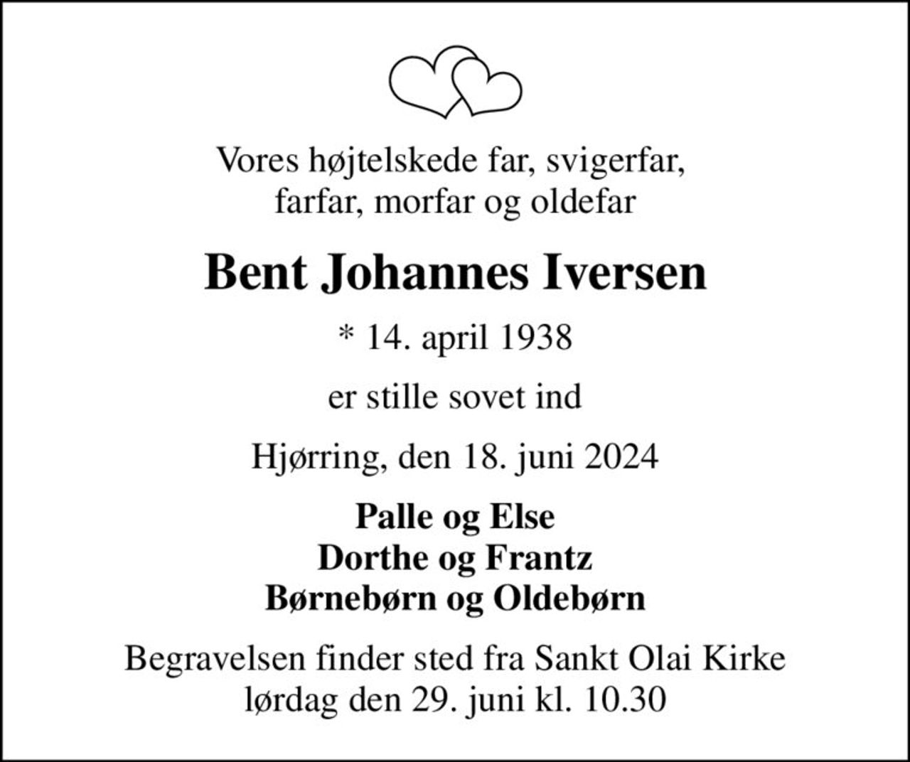 Vores højtelskede far, svigerfar,  farfar, morfar og oldefar
Bent Johannes Iversen
* 14. april 1938
er stille sovet ind
Hjørring, den 18. juni 2024
Palle og Else Dorthe og Frantz Børnebørn og Oldebørn
Begravelsen finder sted fra Sankt Olai Kirke  lørdag den 29. juni kl. 10.30