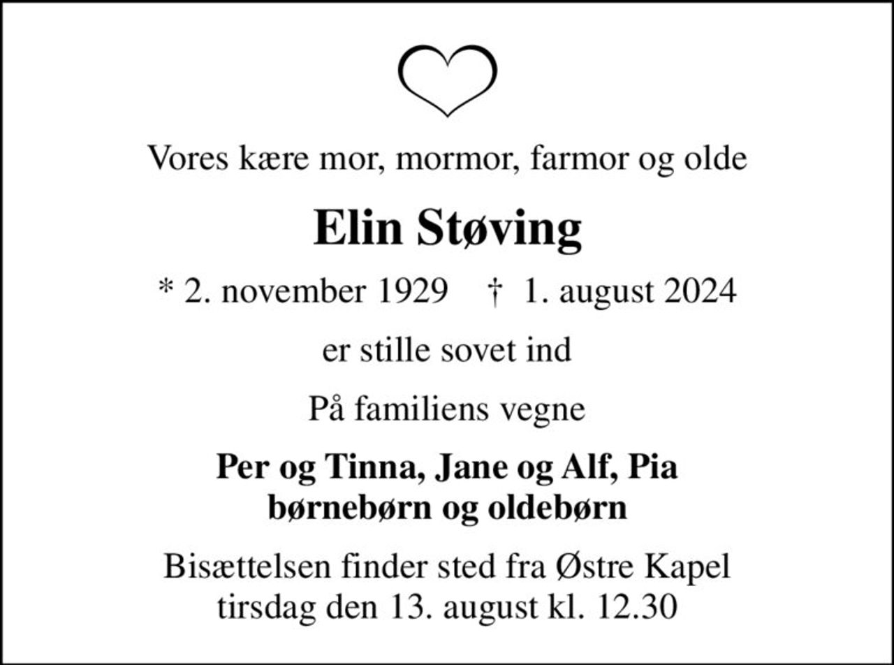 Vores kære mor, mormor, farmor og olde
Elin Støving
* 2. november 1929    ✝ 1. august 2024
er stille sovet ind
På familiens vegne
Per og Tinna, Jane og Alf, Pia børnebørn og oldebørn
Bisættelsen finder sted fra Østre Kapel  tirsdag den 13. august kl. 12.30