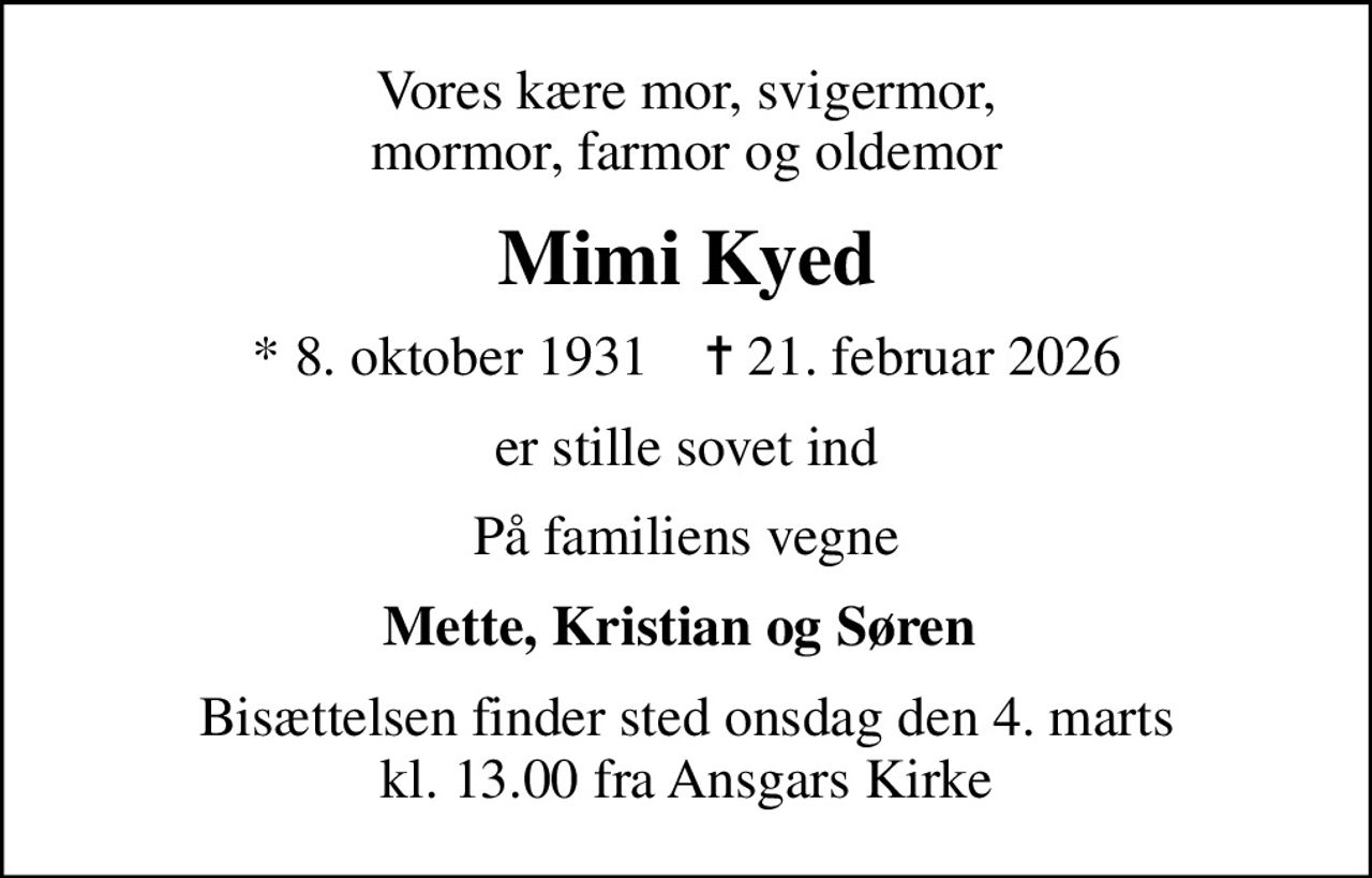 Vores kære mor, svigermor,  mormor, farmor og oldemor 
Mimi Kyed
* 8. oktober 1931    ✝ 21. februar 2026
er stille sovet ind
På familiens vegne
Mette, Kristian og Søren 
Bisættelsen finder sted onsdag den 4. marts kl. 13.00 fra Ansgars Kirke