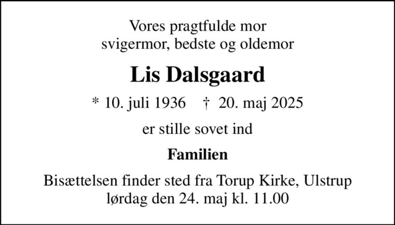 Vores pragtfulde mor svigermor, bedste og oldemor
Lis Dalsgaard
* 10. juli 1936    ✝ 20. maj 2025
er stille sovet ind
Familien
Bisættelsen finder sted fra Torup Kirke, Ulstrup  lørdag den 24. maj kl. 11.00