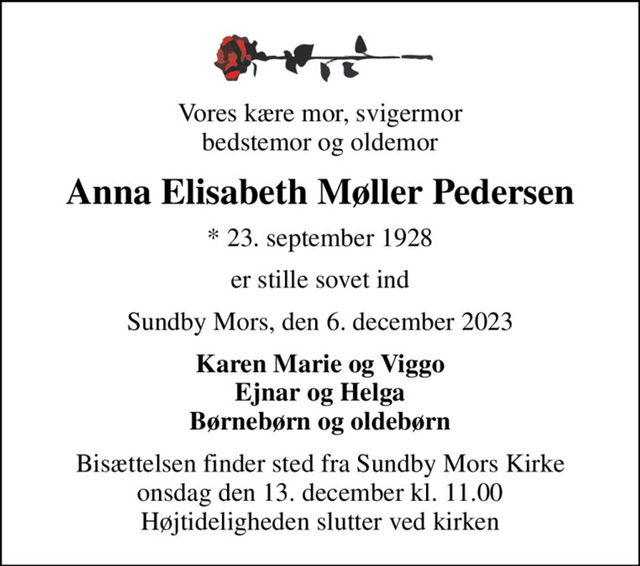 Vores kære mor, svigermor bedstemor og oldemor
Anna Elisabeth Møller Pedersen
* 23. september 1928
er stille sovet ind
Sundby Mors, den 6. december 2023
Karen Marie og Viggo Ejnar og Helga Børnebørn og oldebørn
Bisættelsen finder sted fra Sundby Mors Kirke  onsdag den 13. december kl. 11.00  Højtideligheden slutter ved kirken