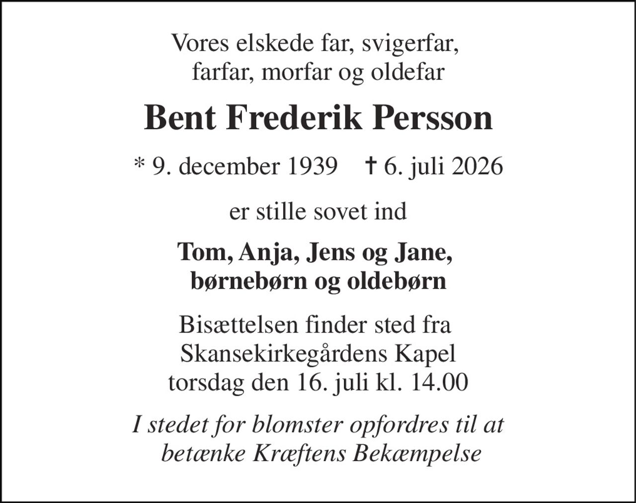 Vores elskede far, svigerfar,  farfar, morfar og oldefar 
Bent Frederik Persson 
* 9. december 1939    ✝ 6. juli 2026 
er stille sovet ind 
Tom, Anja, Jens og Jane,  børnebørn og oldebørn 
Bisættelsen finder sted fra  Skansekirkegårdens Kapel torsdag den 16. juli kl. 14.00 
I stedet for blomster opfordres til at  betænke Kræftens Bekæmpelse