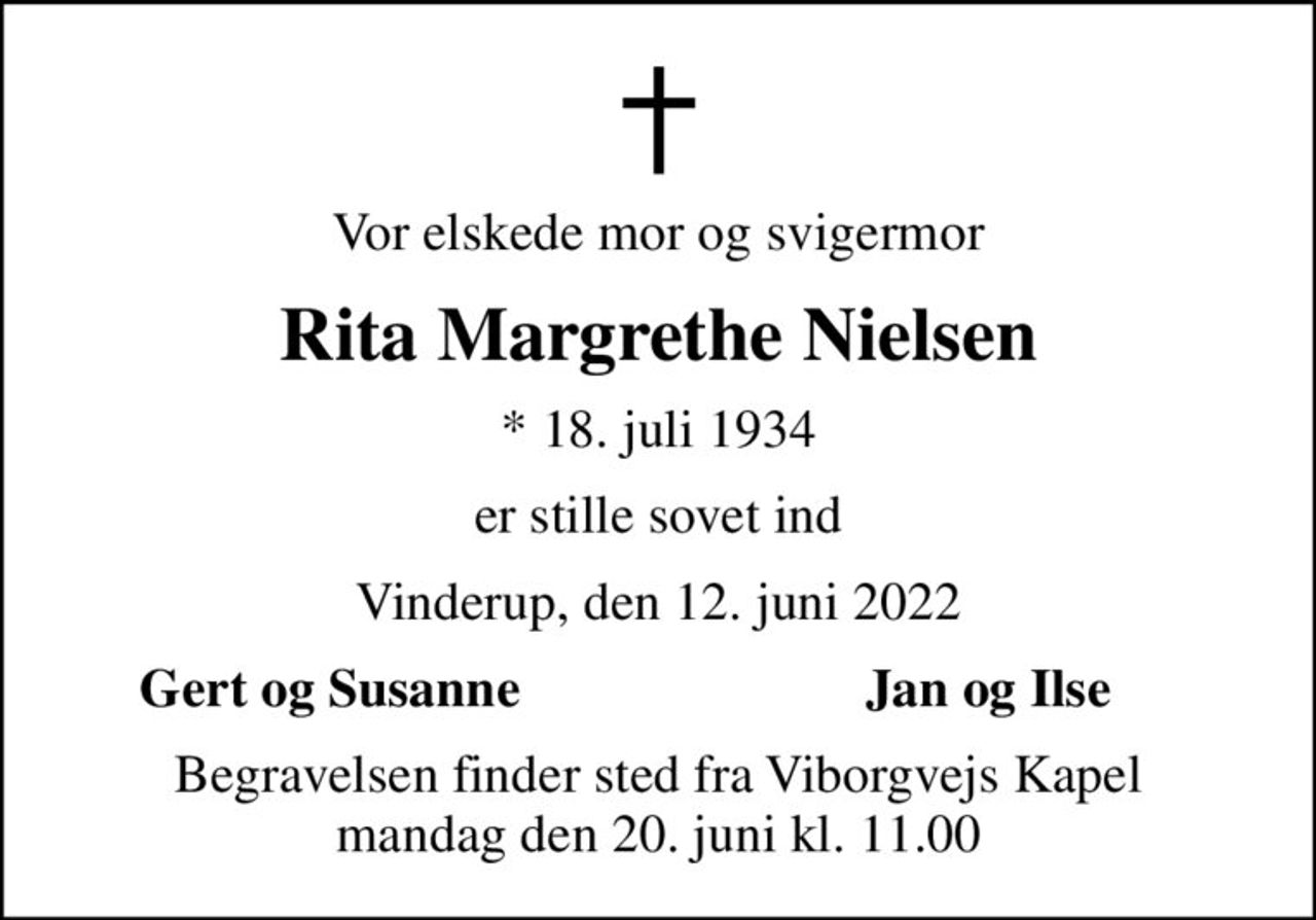 Vor elskede mor og svigermor
Rita Margrethe Nielsen
* 18. juli 1934
er stille sovet ind
Vinderup, den 12. juni 2022
Gert og Susanne
Jan og Ilse
Begravelsen finder sted fra Viborgvejs Kapel  mandag den 20. juni kl. 11.00