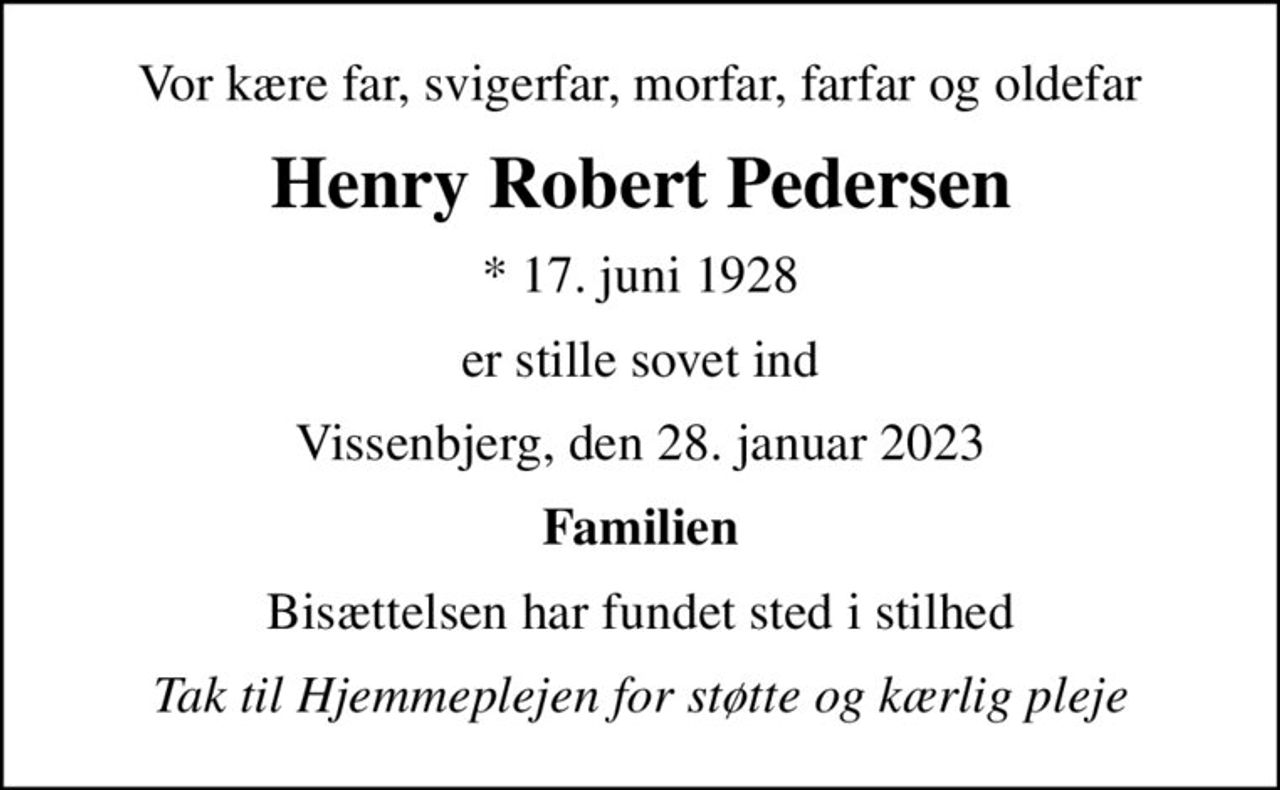 Vor kære far, svigerfar, morfar, farfar og oldefar
Henry Robert Pedersen
* 17. juni 1928
er stille sovet ind
Vissenbjerg, den 28. januar 2023
Familien
Bisættelsen har fundet sted i stilhed
Tak til Hjemmeplejen for støtte og kærlig pleje