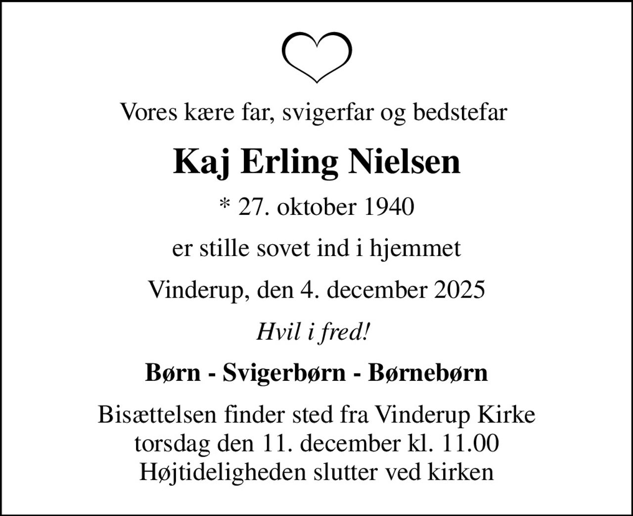 Vores kære far, svigerfar og bedstefar 
Kaj Erling Nielsen
* 27. oktober 1940
er stille sovet ind i hjemmet
Vinderup, den 4. december 2025
Hvil i fred! 
Børn - Svigerbørn - Børnebørn
Bisættelsen finder sted fra Vinderup Kirke  torsdag den 11. december kl. 11.00  Højtideligheden slutter ved kirken