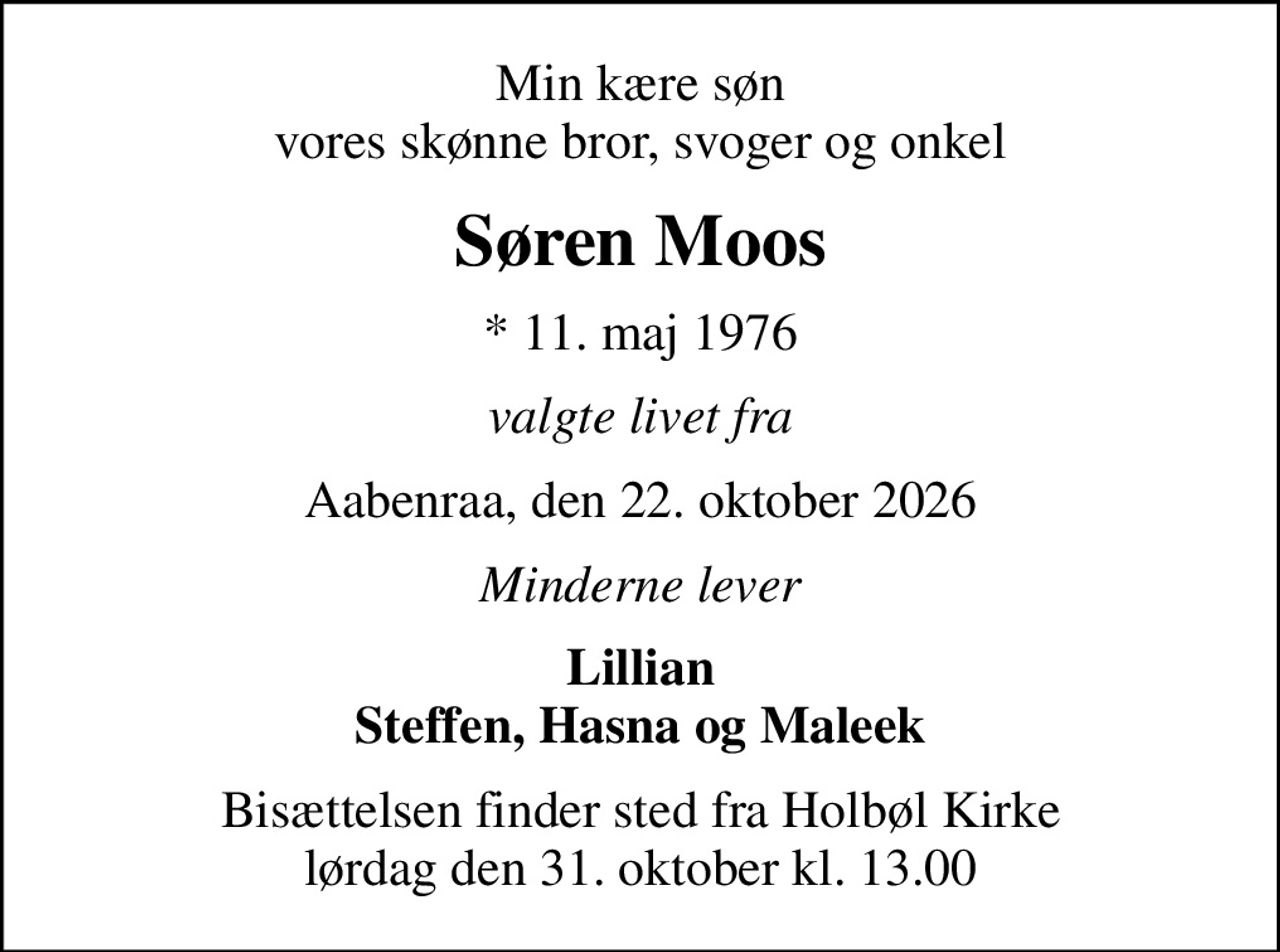 Min kære søn vores skønne bror, svoger og onkel
Søren Moos
* 11. maj 1976
valgte livet fra
Aabenraa, den 22. oktober 2026
Minderne lever
Lillian Steffen, Hasna og Maleek
Bisættelsen finder sted fra Holbøl Kirke  lørdag den 31. oktober kl. 13.00