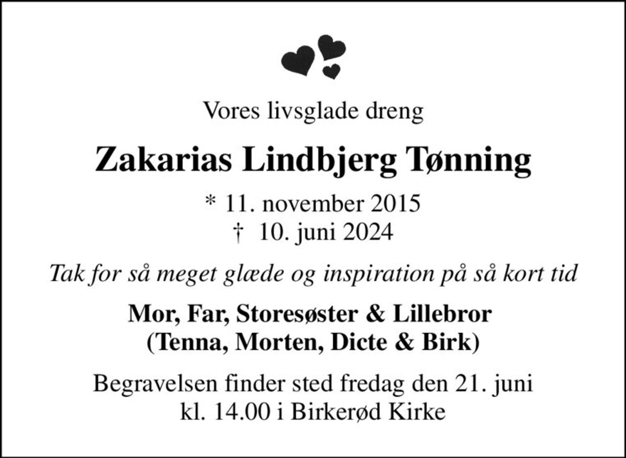 Vores livsglade dreng
Zakarias Lindbjerg Tønning
* 11. november 2015
						✝ 10. juni 2024
Tak for så meget glæde og inspiration på så kort tid
Mor, Far, Storesøster & Lillebror  (Tenna, Morten, Dicte & Birk)
Begravelsen finder sted fredag den 21. juni kl. 14.00 i Birkerød Kirke