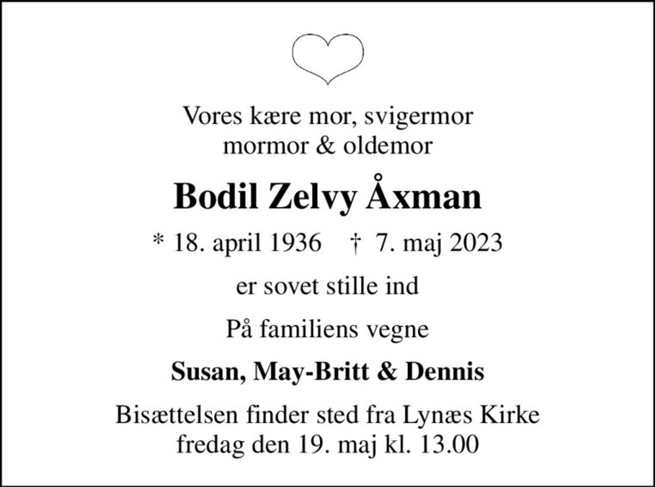 Vores kære mor, svigermor mormor & oldemor
Bodil Zelvy Åxman
* 18. april 1936    ✝ 7. maj 2023
er sovet stille ind
På familiens vegne
Susan, May-Britt & Dennis
Bisættelsen finder sted fra Lynæs Kirke  fredag den 19. maj kl. 13.00