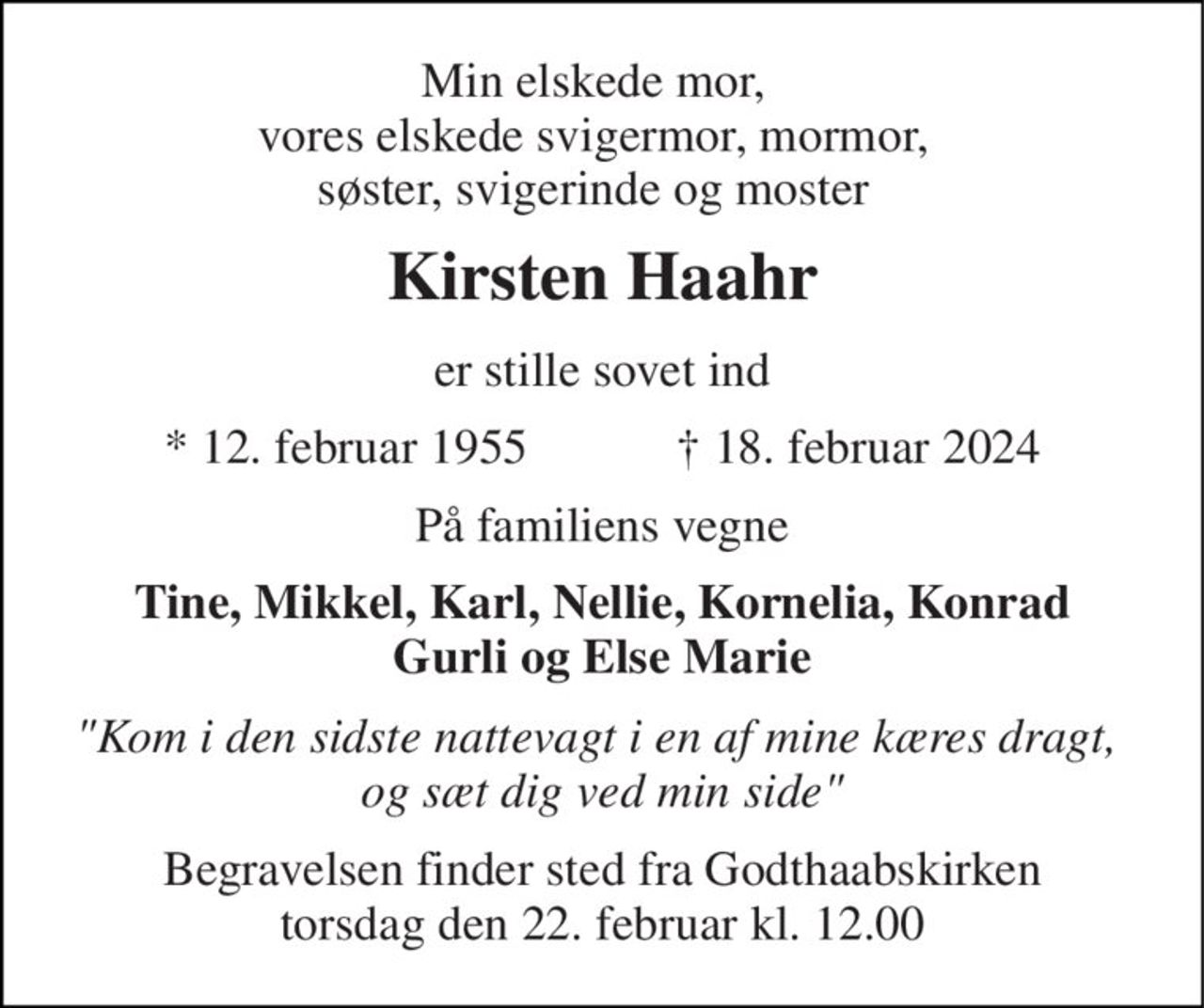 Min elskede mor, vores elskede svigermor, mormor, søster, svigerinde og moster 
Kirsten Haahr 
er stille sovet ind 
*​ 12. februar 1955​            †​ 18. februar 2024 
På familiens vegne 
Tine, Mikkel, Karl, Nellie, Kornelia, Konrad Gurli og Else Marie 
"Kom i den sidste nattevagt i en af mine kæres dragt,  og sæt dig ved min side" 
Begravelsen​ finder sted fra Godthaabskirken​ torsdag den 22. februar​ kl. 12.00