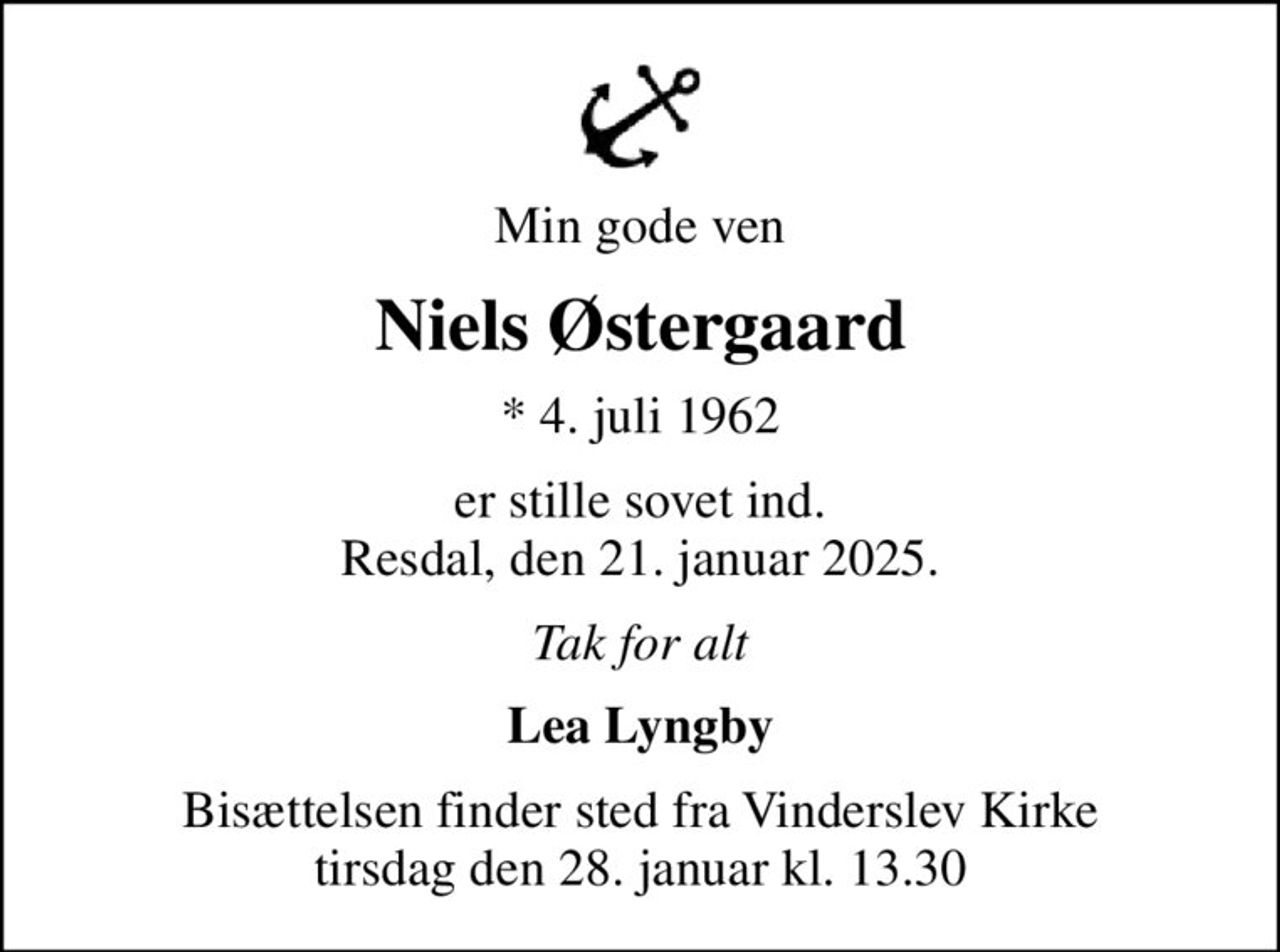 Min gode ven
Niels Østergaard
* 4. juli 1962
er stille sovet ind. Resdal, den 21. januar 2025.
Tak for alt
Lea Lyngby
Bisættelsen finder sted fra Vinderslev Kirke  tirsdag den 28. januar kl. 13.30