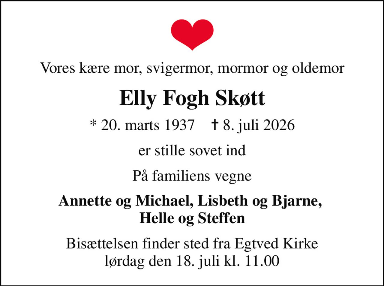Vores kære mor, svigermor, mormor og oldemor
Elly Fogh Skøtt
* 20. marts 1937    ✝ 8. juli 2026
er stille sovet ind
På familiens vegne
Annette og Michael, Lisbeth og Bjarne,  Helle og Steffen
Bisættelsen finder sted fra Egtved Kirke  lørdag den 18. juli kl. 11.00
