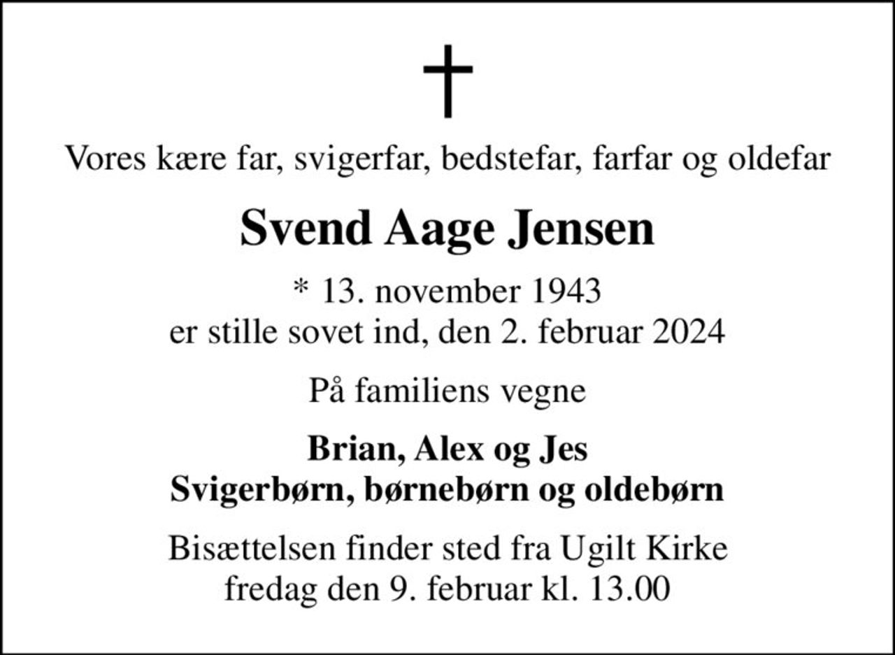 Vores kære far, svigerfar, bedstefar, farfar og oldefar
Svend Aage Jensen
* 13. november 1943 er stille sovet ind, den 2. februar 2024
På familiens vegne
Brian, Alex og Jes Svigerbørn, børnebørn og oldebørn
Bisættelsen finder sted fra Ugilt Kirke  fredag den 9. februar kl. 13.00