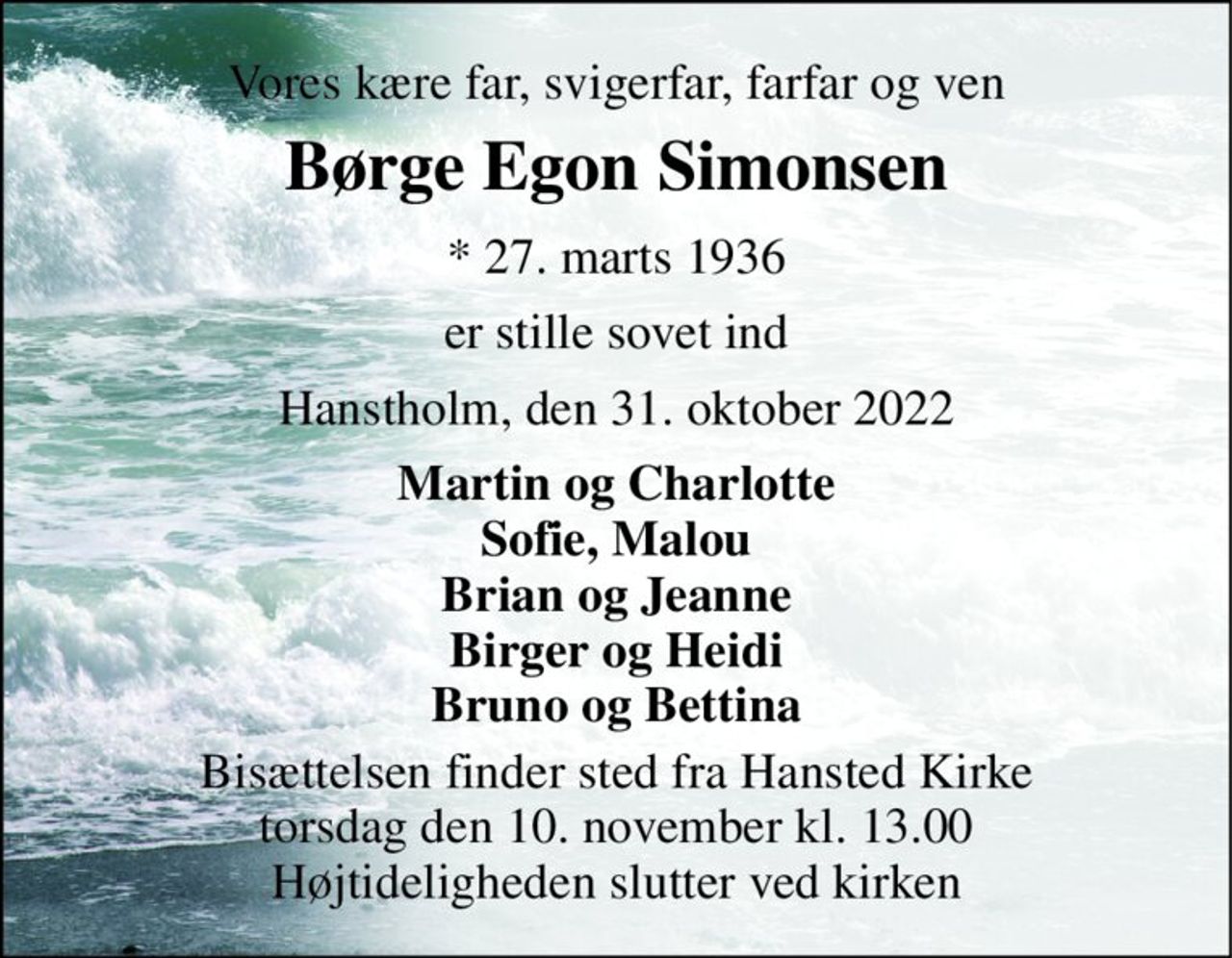 Vores kære far, svigerfar, farfar og ven 
Børge Egon Simonsen 
* 27. marts 1936 
er stille sovet ind 
Hanstholm, den 31. oktober 2022 
Martin og Charlotte Sofie, Malou Brian og Jeanne Birger og Heidi Bruno og Bettina 
Bisættelsen finder sted fra Hansted Kirke torsdag den 10. november kl. 13.00 Højtideligheden slutter ved kirken