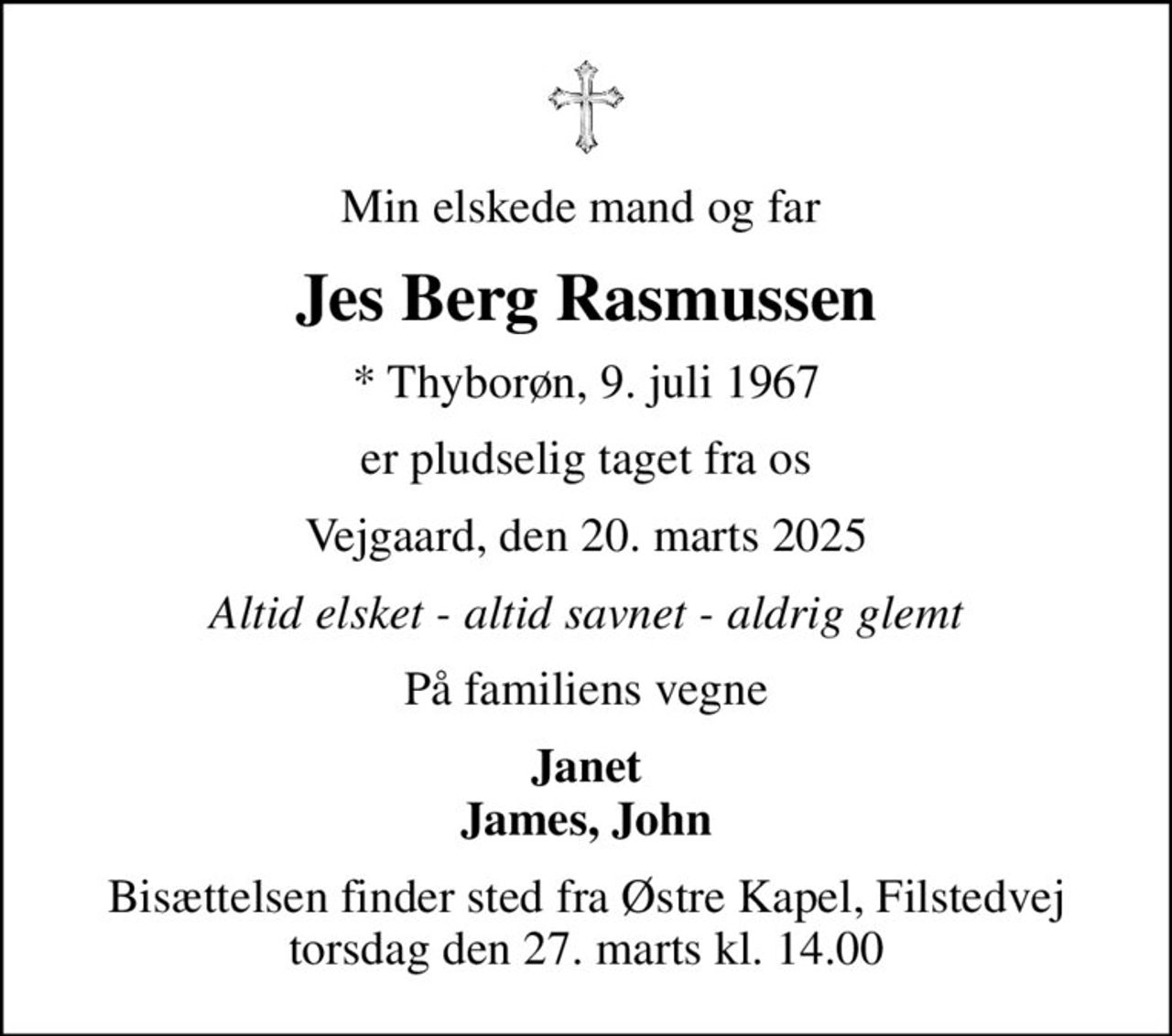 Min elskede mand og far 
Jes Berg Rasmussen
* Thyborøn, 9. juli 1967
er pludselig taget fra os
Vejgaard, den 20. marts 2025
Altid elsket - altid savnet - aldrig glemt
På familiens vegne
Janet James, John
Bisættelsen finder sted fra Østre Kapel, Filstedvej  torsdag den 27. marts kl. 14.00
