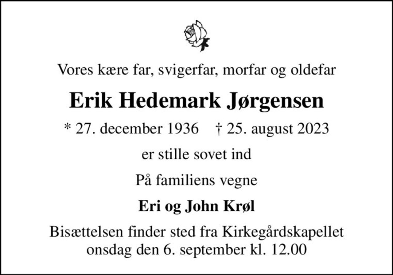 Vores kære far, svigerfar, morfar og oldefar
Erik Hedemark Jørgensen
* 27. december 1936    ✝ 25. august 2023
er stille sovet ind
På familiens vegne
Eri og John Krøl
Bisættelsen finder sted fra Kirkegårdskapellet  onsdag den 6. september kl. 12.00