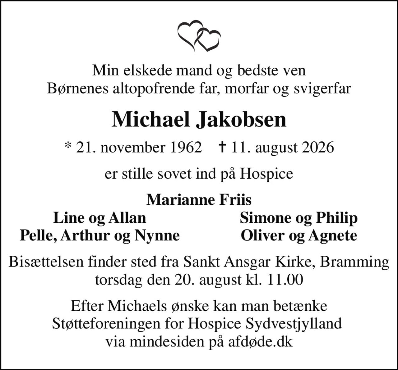Min elskede mand og bedste ven Børnenes altopofrende far, morfar og svigerfar
Michael Jakobsen
* 21. november 1962    ✝ 11. august 2026
er stille sovet ind på Hospice
Marianne Friis
Line og Allan
Simone og Philip
Pelle, Arthur og Nynne
Oliver og Agnete
Bisættelsen finder sted fra Sankt Ansgar Kirke, Bramming  torsdag den 20. august kl. 11.00 
I stedet for evt. blomster kan man betænke
					Støtteforeningen for Hospice Sydvestjylland via mindesiden på afdøde.dk
Efter Michaels ønske kan man betænke Støtteforeningen for Hospice Sydvestjylland  via mindesiden på afdøde.dk