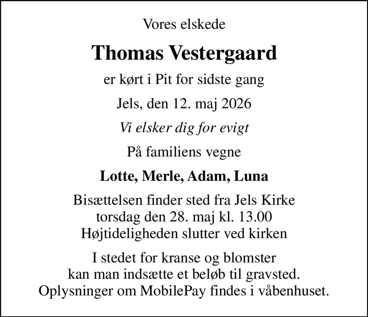 Vores elskede
Thomas Vestergaard
er kørt i Pit for sidste gang
Jels, den 12. maj 2026
Vi elsker dig for evigt
På familiens vegne
Lotte, Merle, Adam, Luna
Bisættelsen finder sted fra Jels Kirke  torsdag den 28. maj kl. 13.00  Højtideligheden slutter ved kirken
I stedet for kranse og blomster kan man indsætte et beløb til gravsted. Oplysninger om MobilePay findes i våbenhuset.