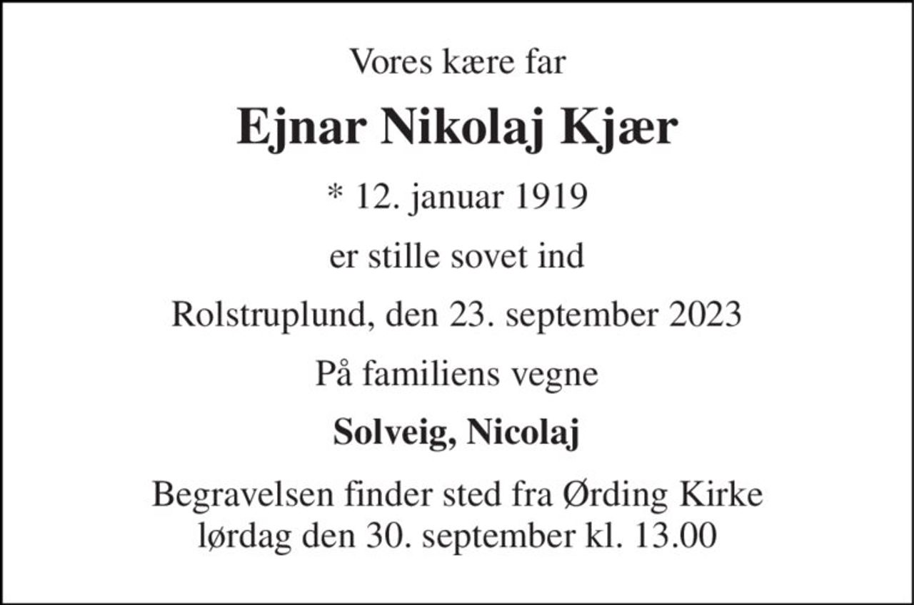 Vores kære far 
Ejnar Nikolaj Kjær 
*​ 12. januar 1919 
er stille sovet ind 
Rolstruplund, den 23. september 2023 
På familiens vegne 
Solveig, Nicolaj 
Begravelsen​ finder sted fra Ørding Kirke​ lørdag den 30. september​ kl. 13.00