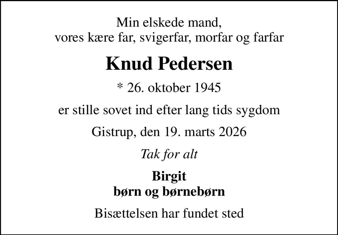 Min elskede mand, vores kære far, svigerfar, morfar og farfar
Knud Pedersen
* 26. oktober 1945
er stille sovet ind efter lang tids sygdom
Gistrup, den 19. marts 2026
Tak for alt
Birgit børn og børnebørn
Bisættelsen har fundet sted